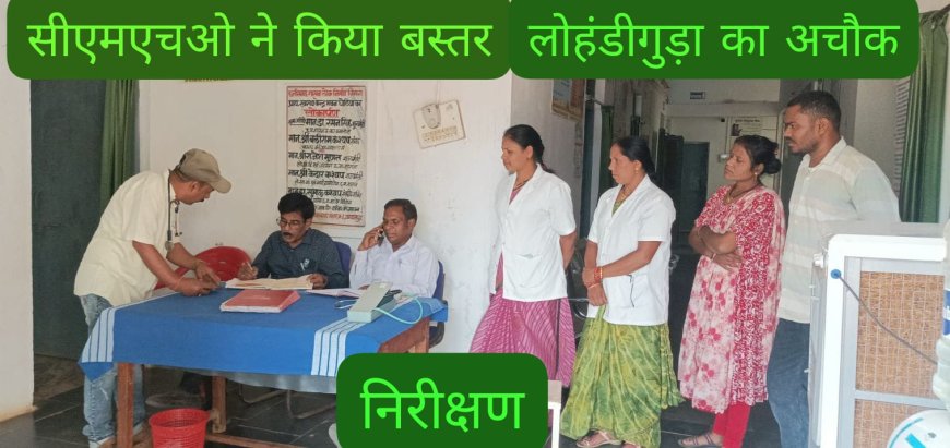 ग्रामीण अंचलों में स्वास्थ्य सेवाओं को दुरुस्त करने पर जोर,सीएमएचओ ने किया बस्तर-लोहंडीगुड़ा के स्वास्थ्य केंद्रों का औचक निरीक्षण